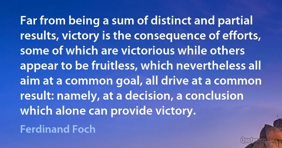 Far from being a sum of distinct and partial results, victory is the consequence of efforts, some of which are victorious while others appear to be fruitless, which nevertheless all aim at a common goal, all drive at a common result: namely, at a decision, a conclusion which alone can provide victory. (Ferdinand Foch)