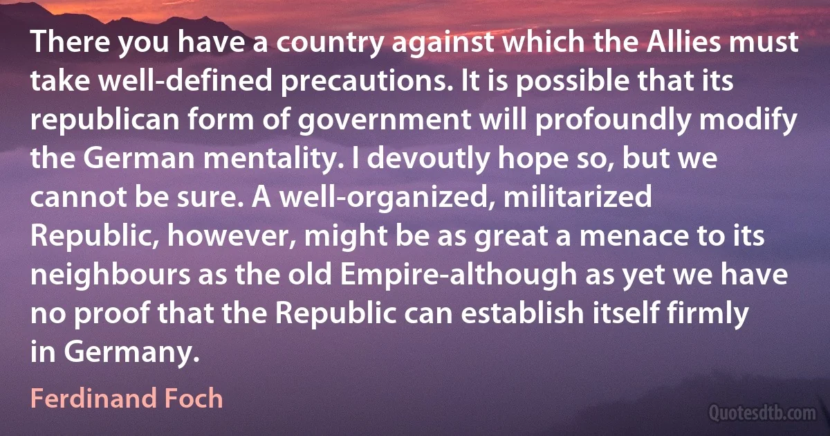 There you have a country against which the Allies must take well-defined precautions. It is possible that its republican form of government will profoundly modify the German mentality. I devoutly hope so, but we cannot be sure. A well-organized, militarized Republic, however, might be as great a menace to its neighbours as the old Empire-although as yet we have no proof that the Republic can establish itself firmly in Germany. (Ferdinand Foch)