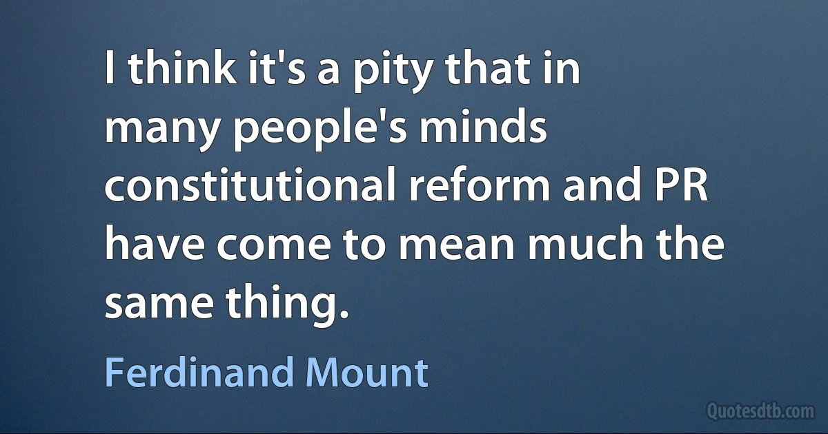 I think it's a pity that in many people's minds constitutional reform and PR have come to mean much the same thing. (Ferdinand Mount)