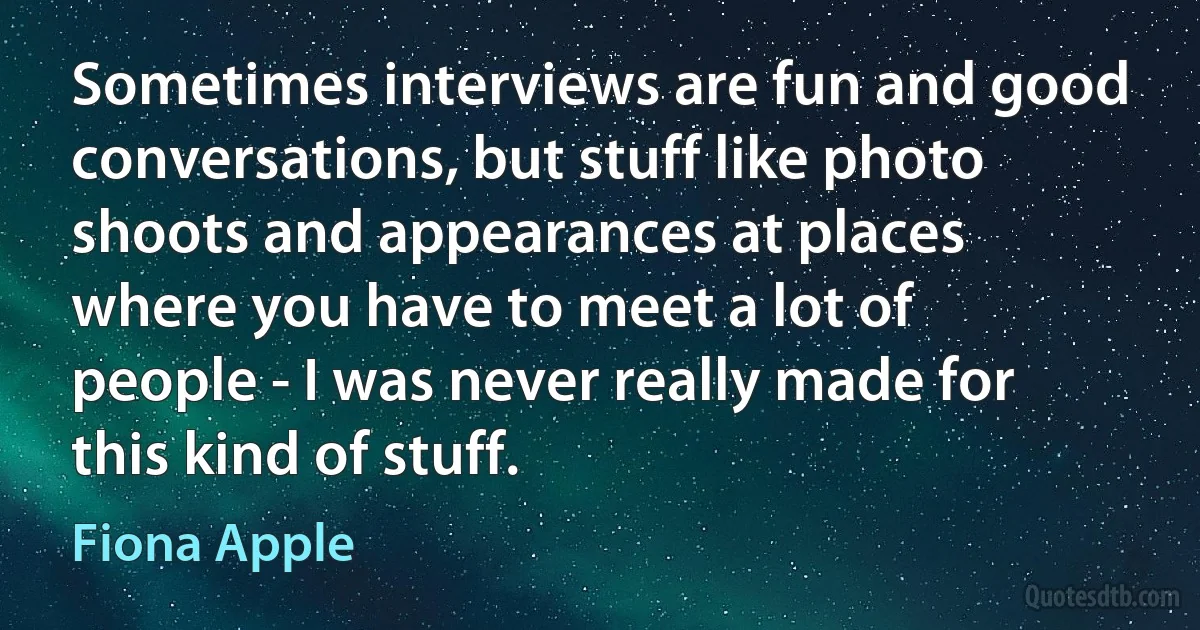 Sometimes interviews are fun and good conversations, but stuff like photo shoots and appearances at places where you have to meet a lot of people - I was never really made for this kind of stuff. (Fiona Apple)