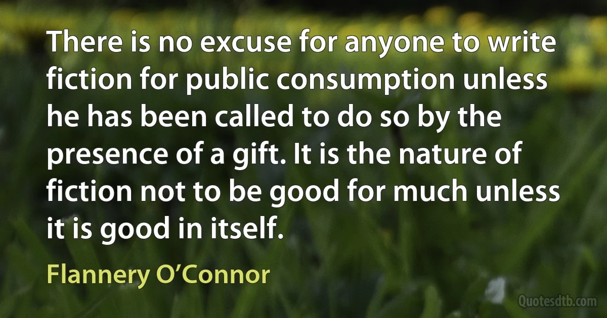 There is no excuse for anyone to write fiction for public consumption unless he has been called to do so by the presence of a gift. It is the nature of fiction not to be good for much unless it is good in itself. (Flannery O’Connor)