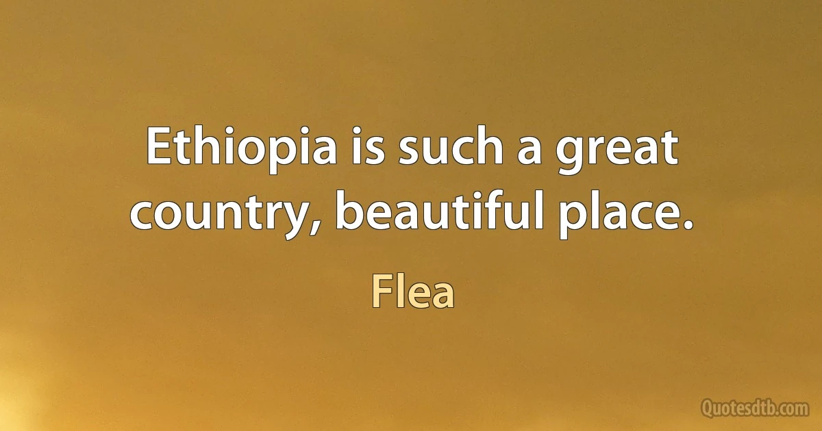 Ethiopia is such a great country, beautiful place. (Flea)