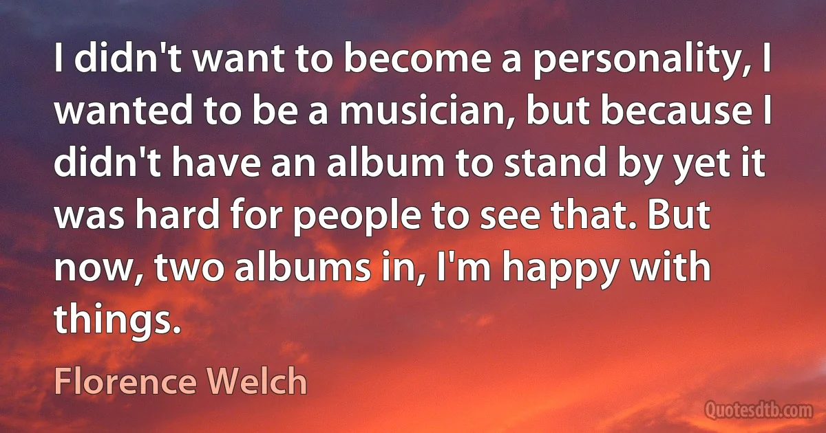 I didn't want to become a personality, I wanted to be a musician, but because I didn't have an album to stand by yet it was hard for people to see that. But now, two albums in, I'm happy with things. (Florence Welch)