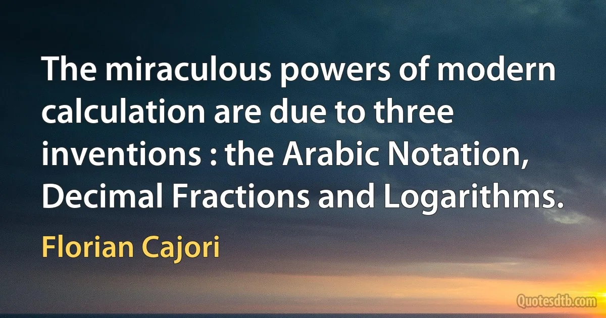 The miraculous powers of modern calculation are due to three inventions : the Arabic Notation, Decimal Fractions and Logarithms. (Florian Cajori)