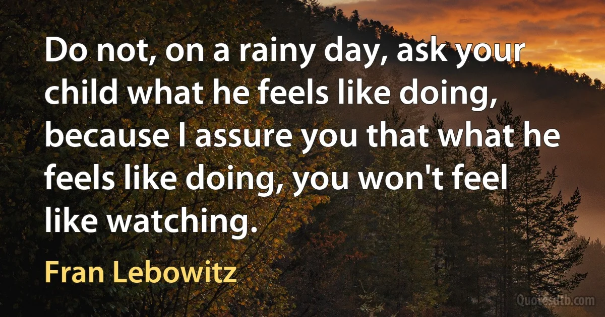 Do not, on a rainy day, ask your child what he feels like doing, because I assure you that what he feels like doing, you won't feel like watching. (Fran Lebowitz)