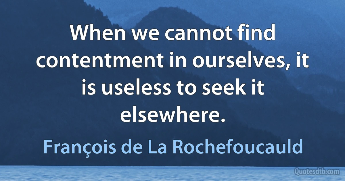 When we cannot find contentment in ourselves, it is useless to seek it elsewhere. (François de La Rochefoucauld)