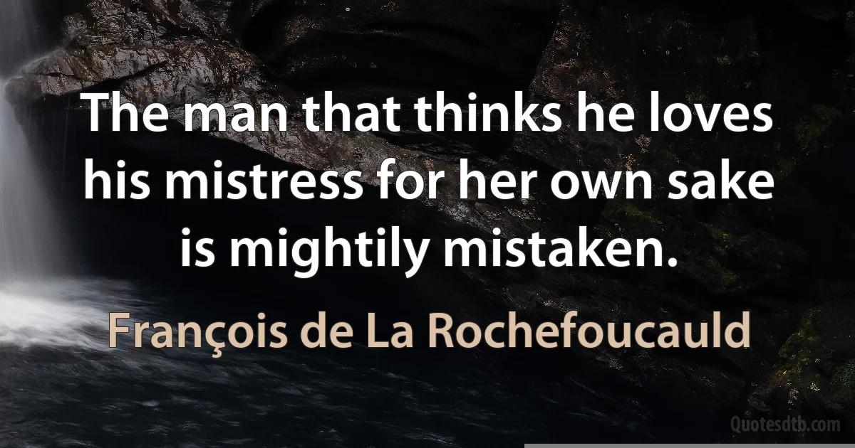 The man that thinks he loves his mistress for her own sake is mightily mistaken. (François de La Rochefoucauld)