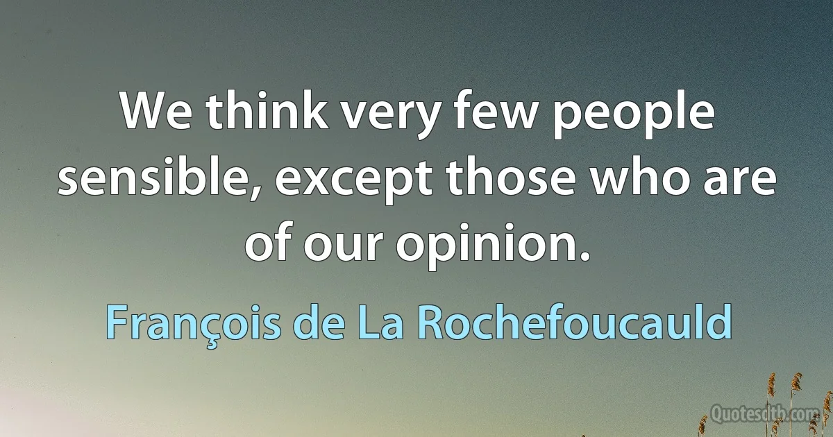 We think very few people sensible, except those who are of our opinion. (François de La Rochefoucauld)