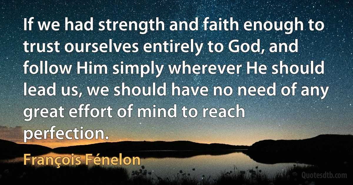 If we had strength and faith enough to trust ourselves entirely to God, and follow Him simply wherever He should lead us, we should have no need of any great effort of mind to reach perfection. (François Fénelon)