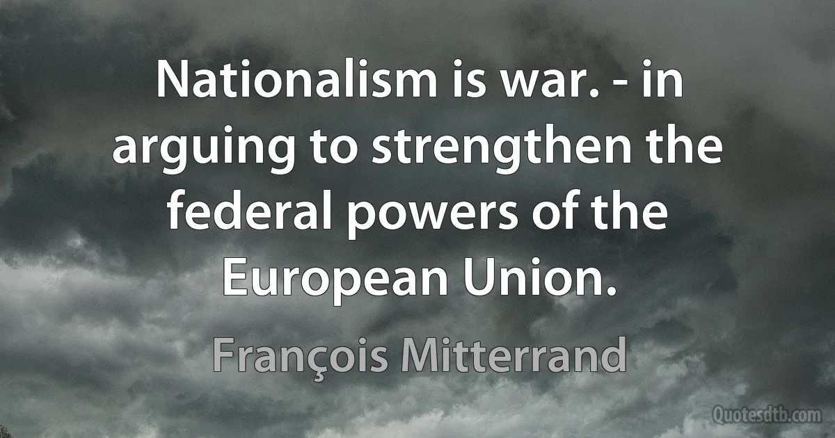 Nationalism is war. - in arguing to strengthen the federal powers of the European Union. (François Mitterrand)