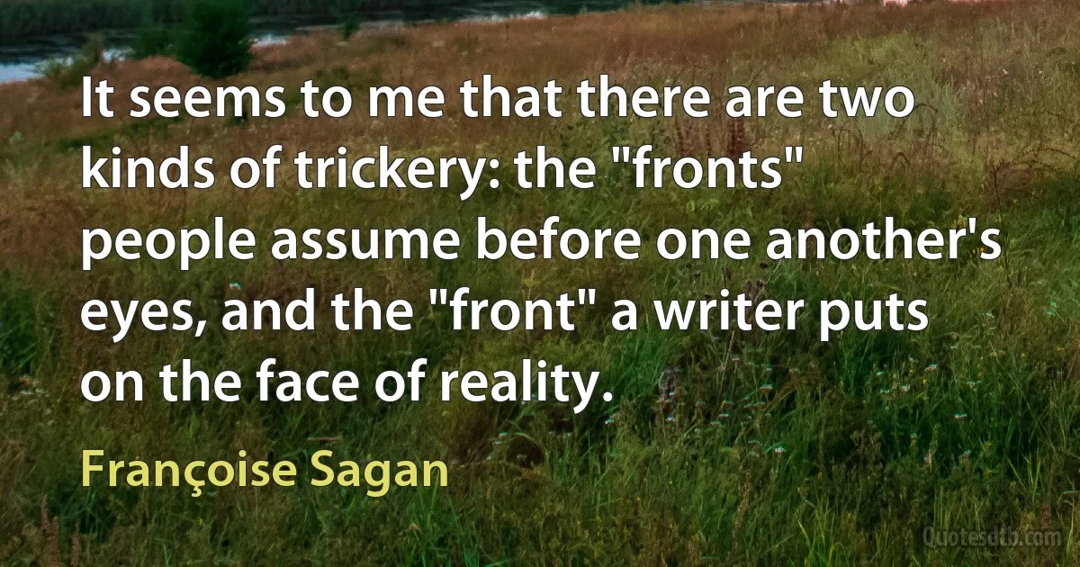 It seems to me that there are two kinds of trickery: the "fronts" people assume before one another's eyes, and the "front" a writer puts on the face of reality. (Françoise Sagan)