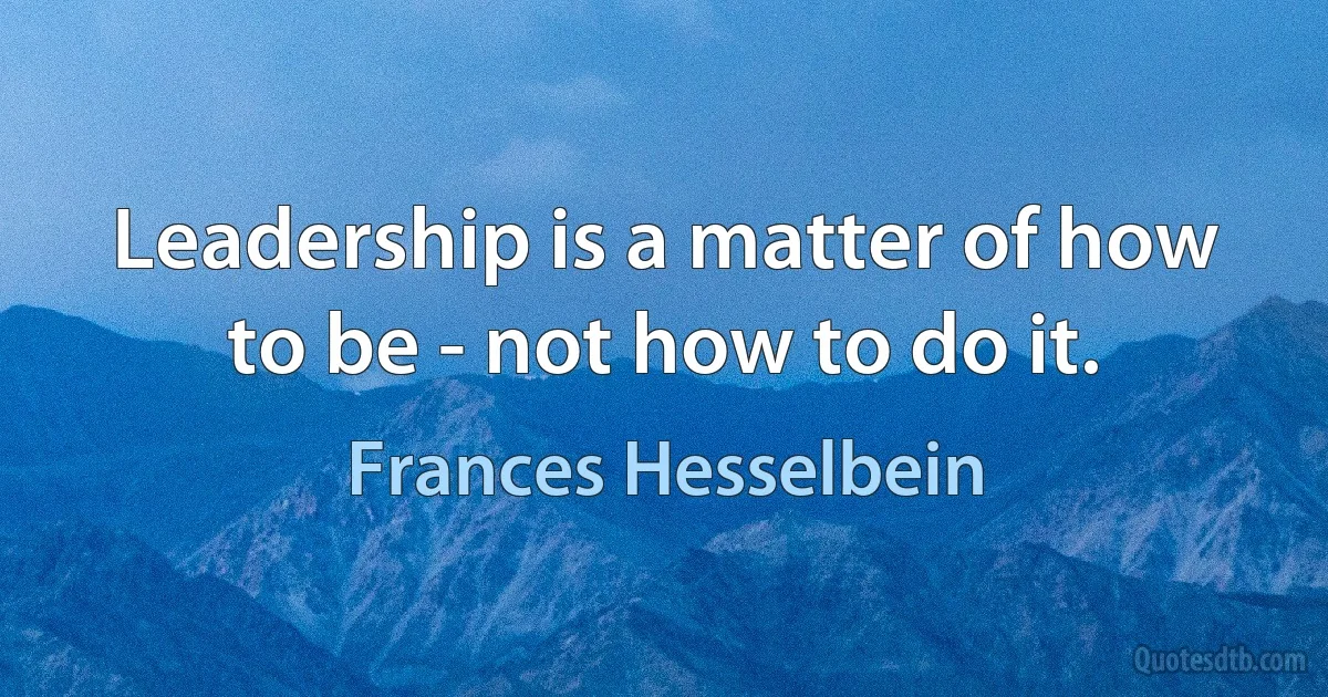 Leadership is a matter of how to be - not how to do it. (Frances Hesselbein)