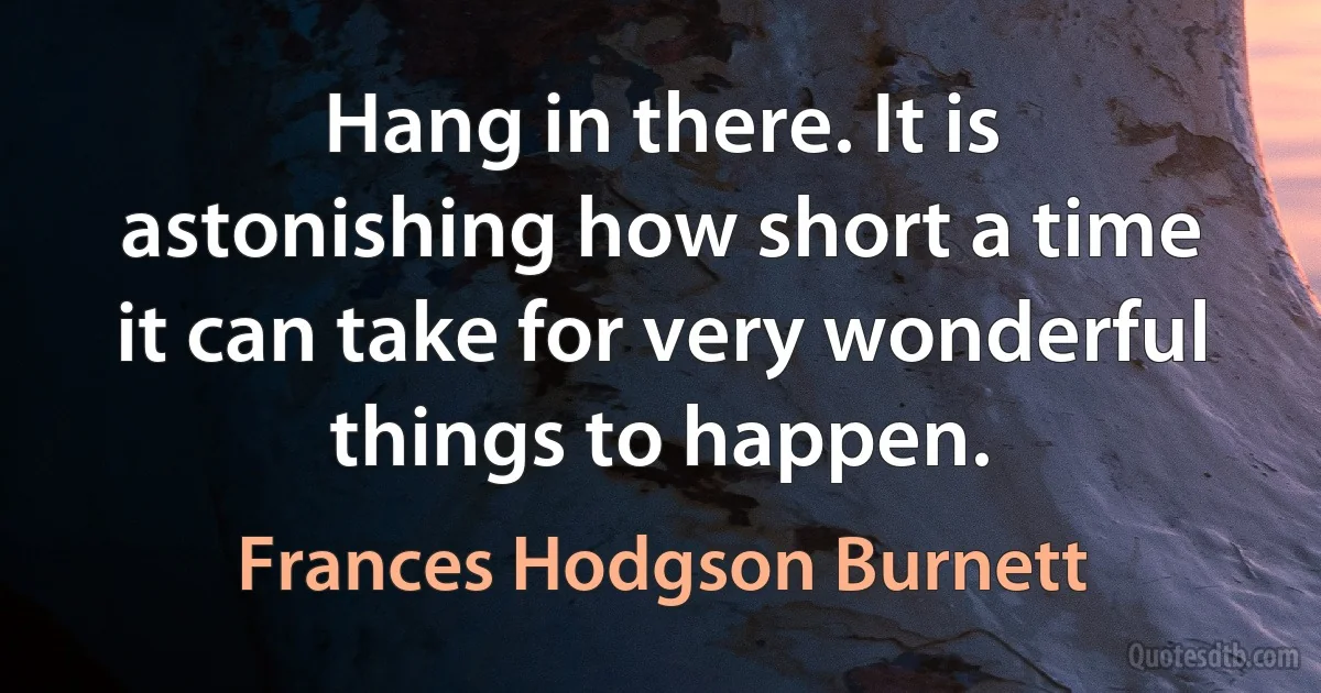 Hang in there. It is astonishing how short a time it can take for very wonderful things to happen. (Frances Hodgson Burnett)