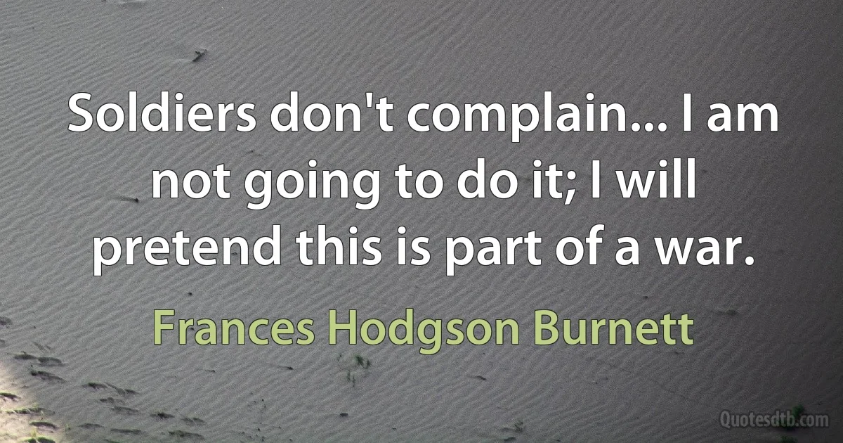 Soldiers don't complain... I am not going to do it; I will pretend this is part of a war. (Frances Hodgson Burnett)