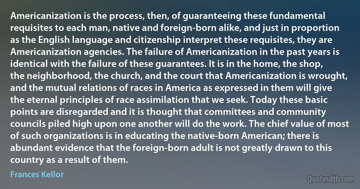 Americanization is the process, then, of guaranteeing these fundamental requisites to each man, native and foreign-born alike, and just in proportion as the English language and citizenship interpret these requisites, they are Americanization agencies. The failure of Americanization in the past years is identical with the failure of these guarantees. It is in the home, the shop, the neighborhood, the church, and the court that Americanization is wrought, and the mutual relations of races in America as expressed in them will give the eternal principles of race assimilation that we seek. Today these basic points are disregarded and it is thought that committees and community councils piled high upon one another will do the work. The chief value of most of such organizations is in educating the native-born American; there is abundant evidence that the foreign-born adult is not greatly drawn to this country as a result of them. (Frances Kellor)