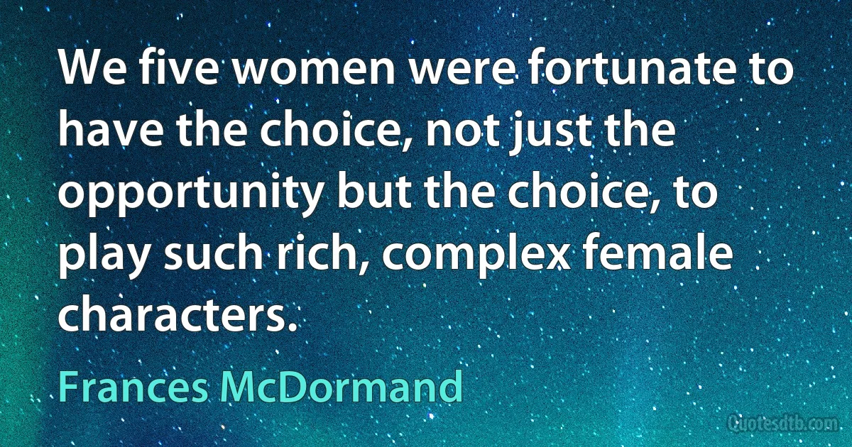 We five women were fortunate to have the choice, not just the opportunity but the choice, to play such rich, complex female characters. (Frances McDormand)