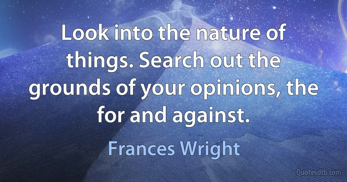 Look into the nature of things. Search out the grounds of your opinions, the for and against. (Frances Wright)