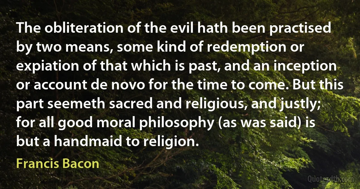 The obliteration of the evil hath been practised by two means, some kind of redemption or expiation of that which is past, and an inception or account de novo for the time to come. But this part seemeth sacred and religious, and justly; for all good moral philosophy (as was said) is but a handmaid to religion. (Francis Bacon)