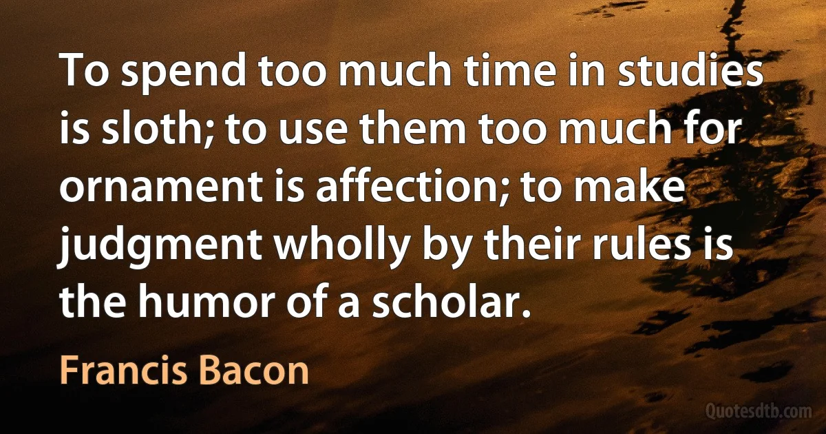 To spend too much time in studies is sloth; to use them too much for ornament is affection; to make judgment wholly by their rules is the humor of a scholar. (Francis Bacon)