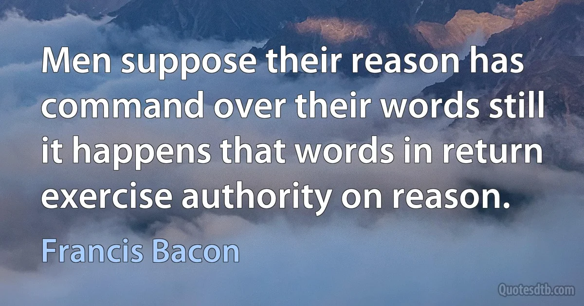 Men suppose their reason has command over their words still it happens that words in return exercise authority on reason. (Francis Bacon)