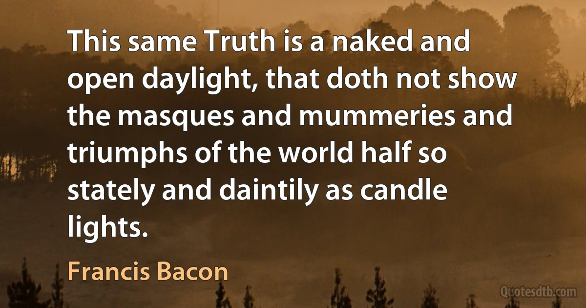 This same Truth is a naked and open daylight, that doth not show the masques and mummeries and triumphs of the world half so stately and daintily as candle lights. (Francis Bacon)