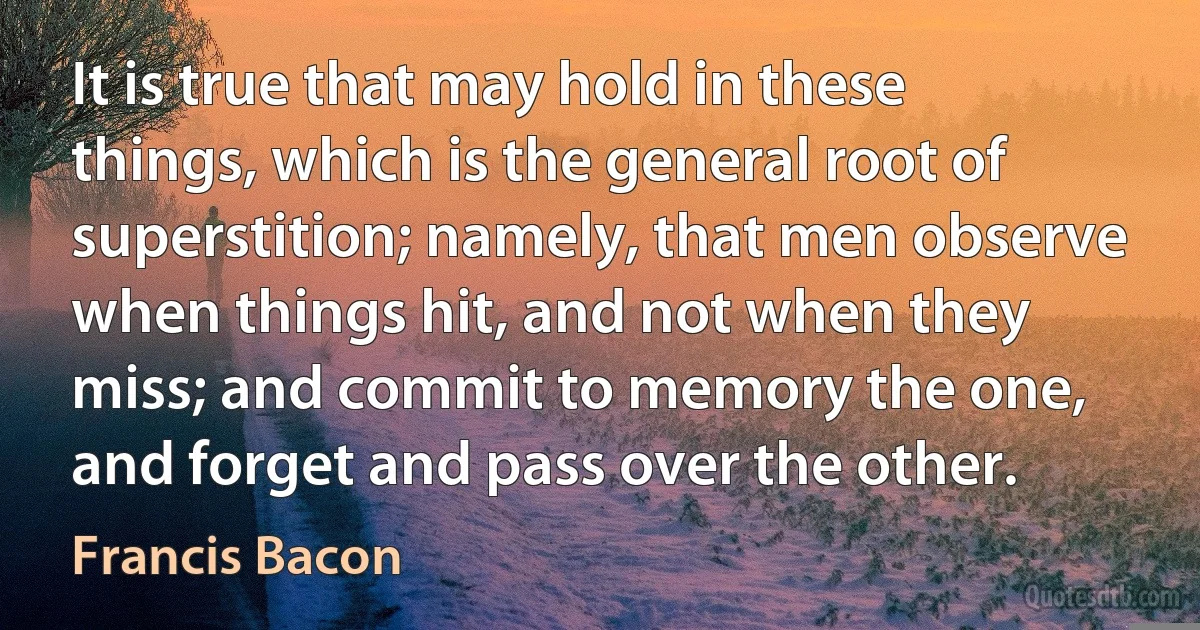 It is true that may hold in these things, which is the general root of superstition; namely, that men observe when things hit, and not when they miss; and commit to memory the one, and forget and pass over the other. (Francis Bacon)