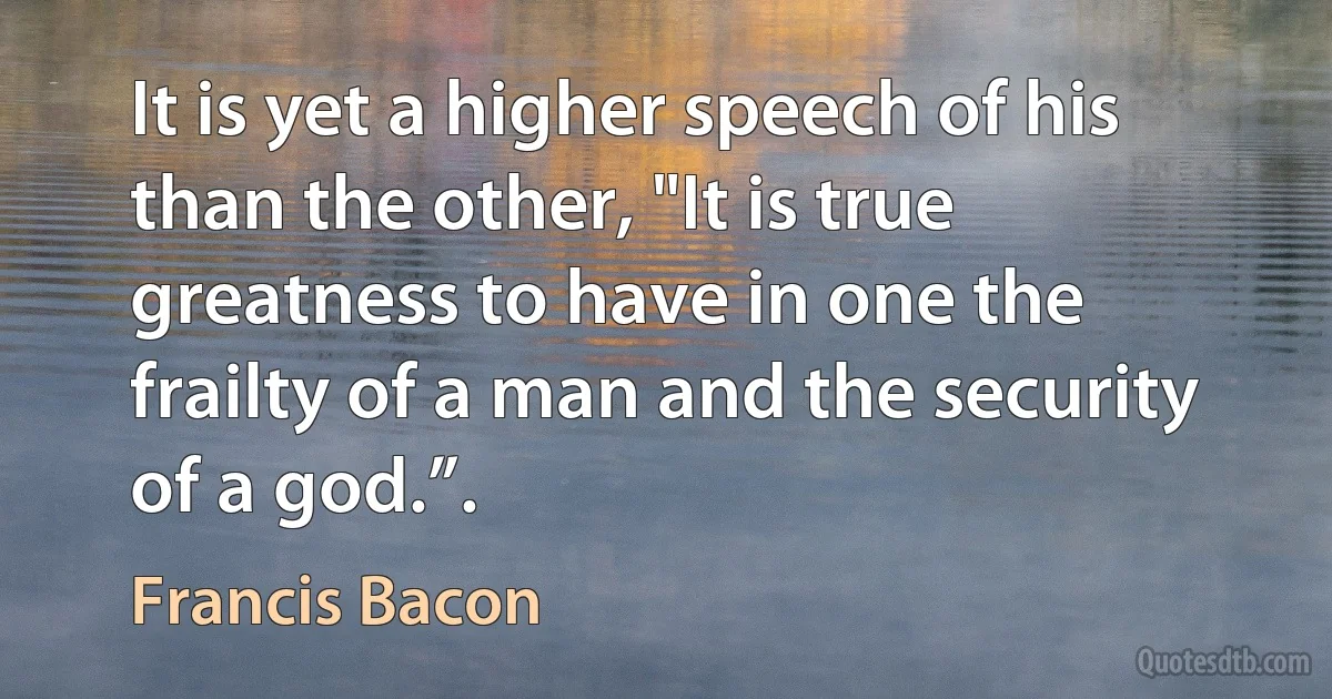 It is yet a higher speech of his than the other, "It is true greatness to have in one the frailty of a man and the security of a god.”. (Francis Bacon)