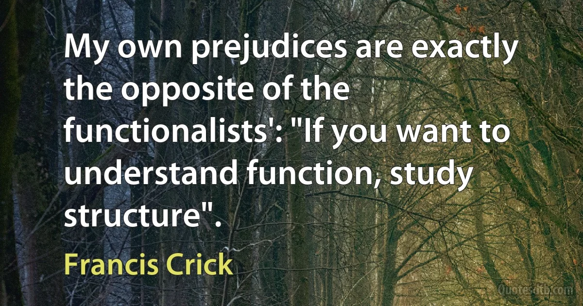 My own prejudices are exactly the opposite of the functionalists': "If you want to understand function, study structure". (Francis Crick)