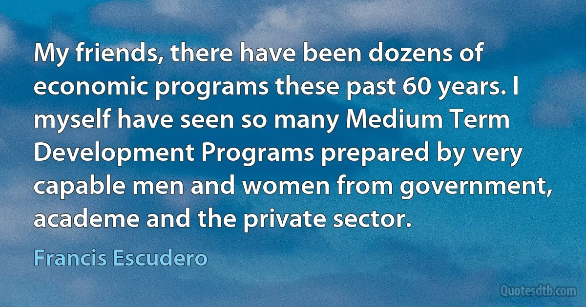 My friends, there have been dozens of economic programs these past 60 years. I myself have seen so many Medium Term Development Programs prepared by very capable men and women from government, academe and the private sector. (Francis Escudero)