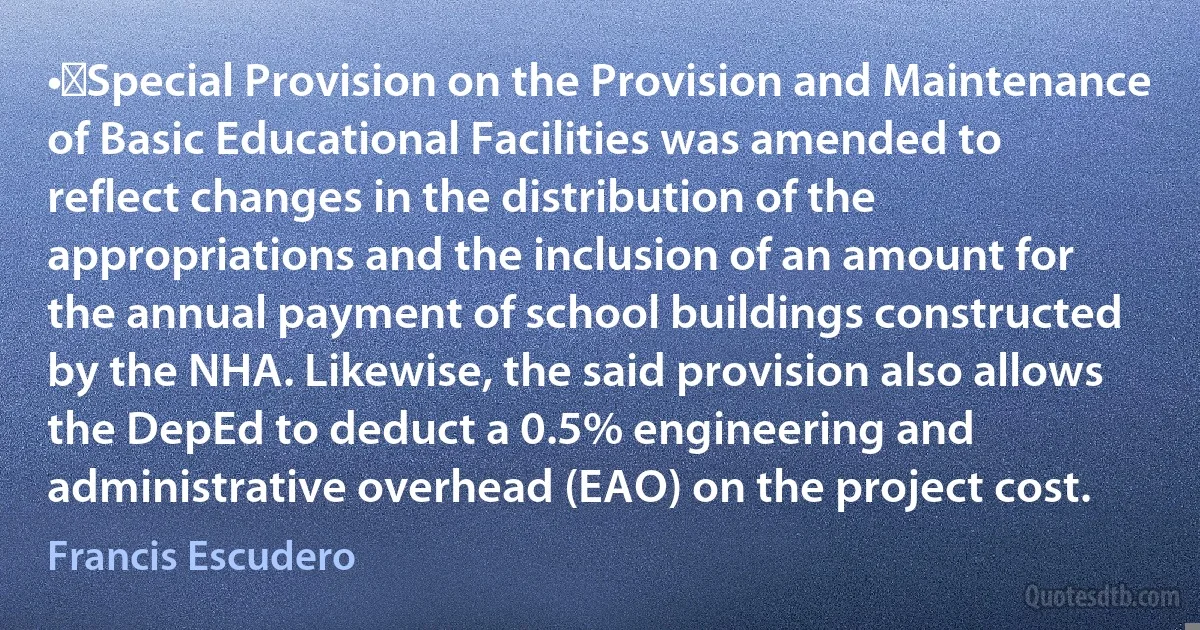 •	Special Provision on the Provision and Maintenance of Basic Educational Facilities was amended to reflect changes in the distribution of the appropriations and the inclusion of an amount for the annual payment of school buildings constructed by the NHA. Likewise, the said provision also allows the DepEd to deduct a 0.5% engineering and administrative overhead (EAO) on the project cost. (Francis Escudero)