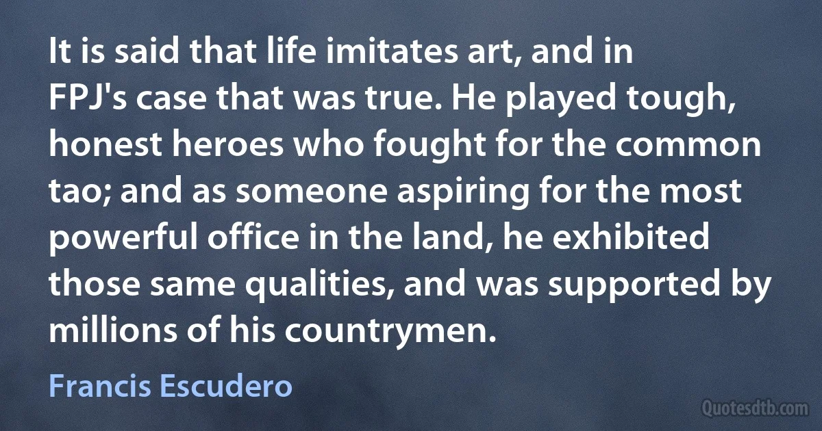 It is said that life imitates art, and in FPJ's case that was true. He played tough, honest heroes who fought for the common tao; and as someone aspiring for the most powerful office in the land, he exhibited those same qualities, and was supported by millions of his countrymen. (Francis Escudero)