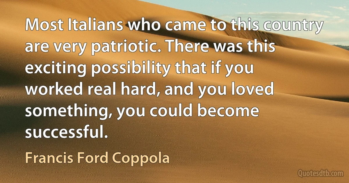 Most Italians who came to this country are very patriotic. There was this exciting possibility that if you worked real hard, and you loved something, you could become successful. (Francis Ford Coppola)