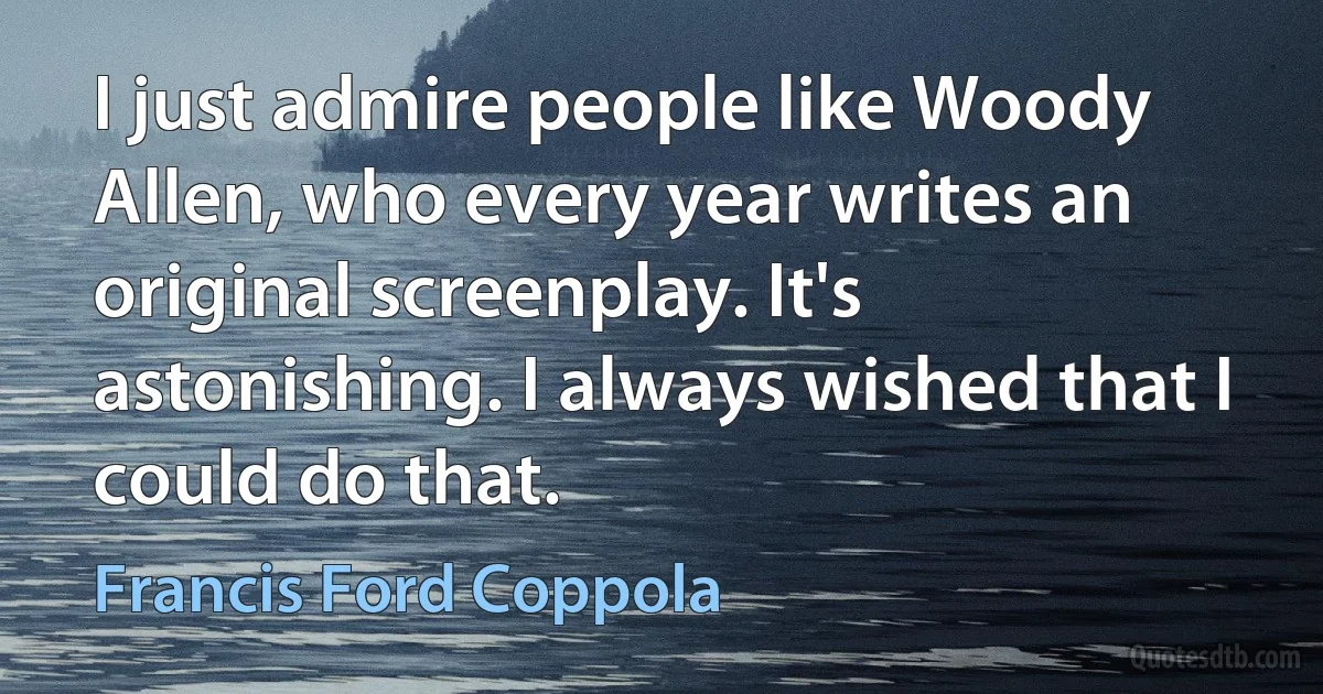 I just admire people like Woody Allen, who every year writes an original screenplay. It's astonishing. I always wished that I could do that. (Francis Ford Coppola)