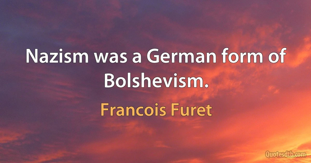 Nazism was a German form of Bolshevism. (Francois Furet)