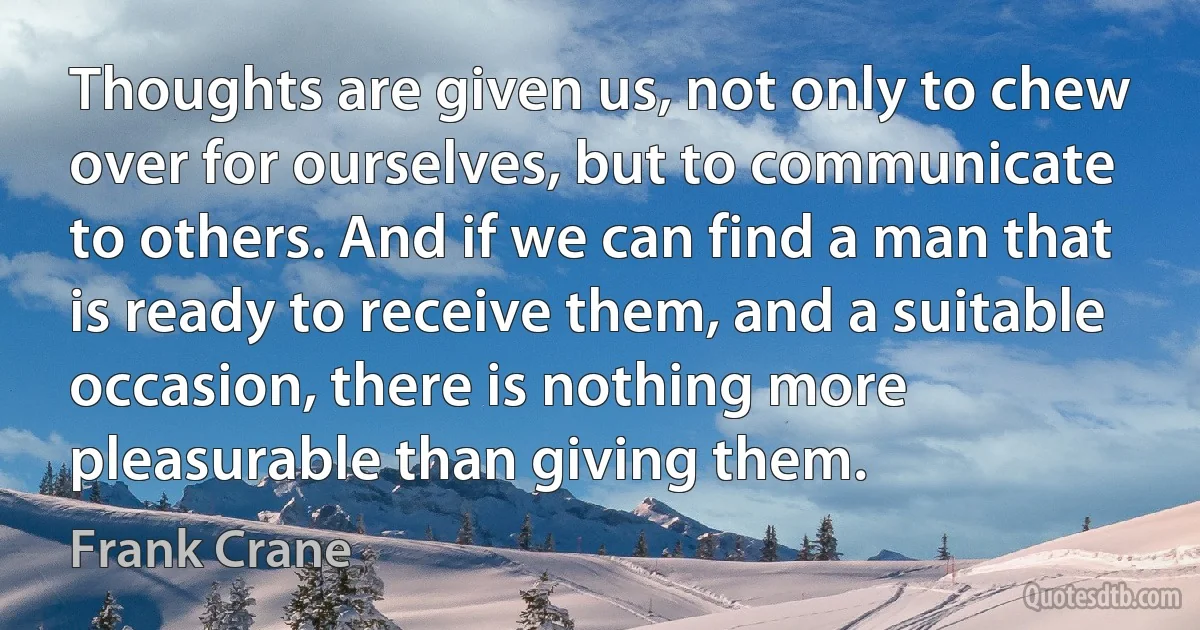 Thoughts are given us, not only to chew over for ourselves, but to communicate to others. And if we can find a man that is ready to receive them, and a suitable occasion, there is nothing more pleasurable than giving them. (Frank Crane)