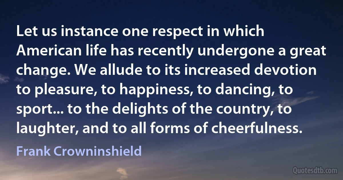 Let us instance one respect in which American life has recently undergone a great change. We allude to its increased devotion to pleasure, to happiness, to dancing, to sport... to the delights of the country, to laughter, and to all forms of cheerfulness. (Frank Crowninshield)