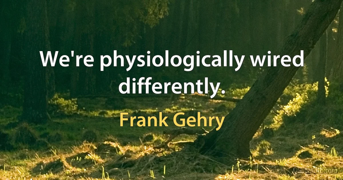 We're physiologically wired differently. (Frank Gehry)