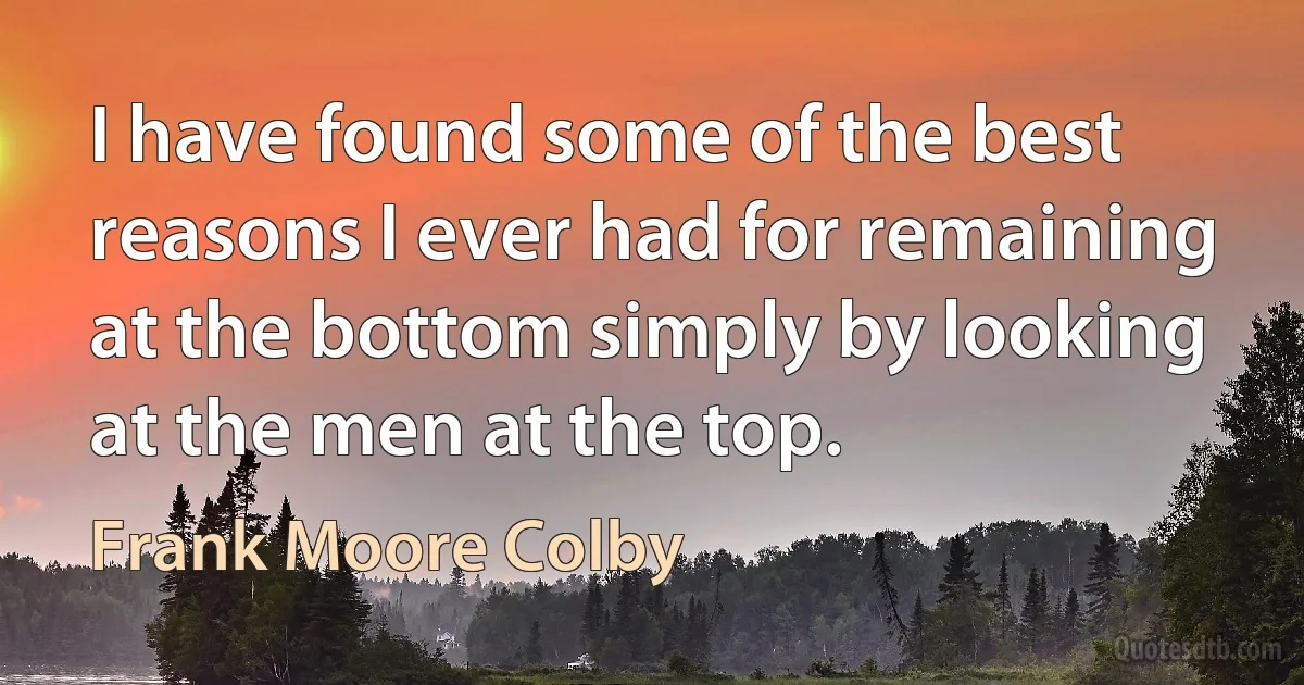 I have found some of the best reasons I ever had for remaining at the bottom simply by looking at the men at the top. (Frank Moore Colby)