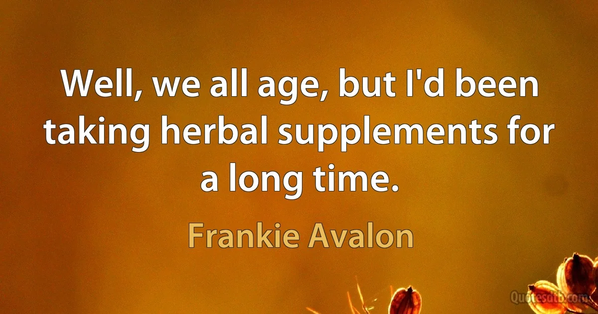 Well, we all age, but I'd been taking herbal supplements for a long time. (Frankie Avalon)