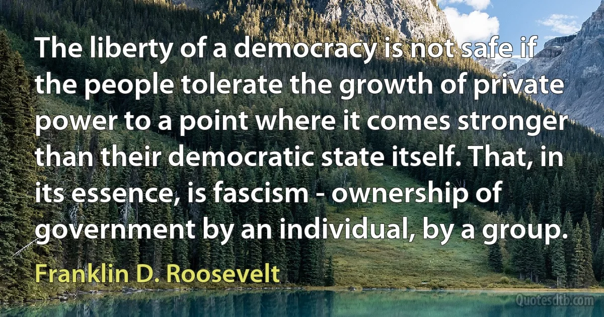 The liberty of a democracy is not safe if the people tolerate the growth of private power to a point where it comes stronger than their democratic state itself. That, in its essence, is fascism - ownership of government by an individual, by a group. (Franklin D. Roosevelt)