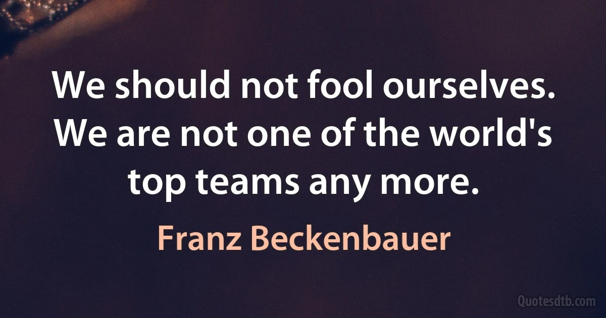 We should not fool ourselves. We are not one of the world's top teams any more. (Franz Beckenbauer)