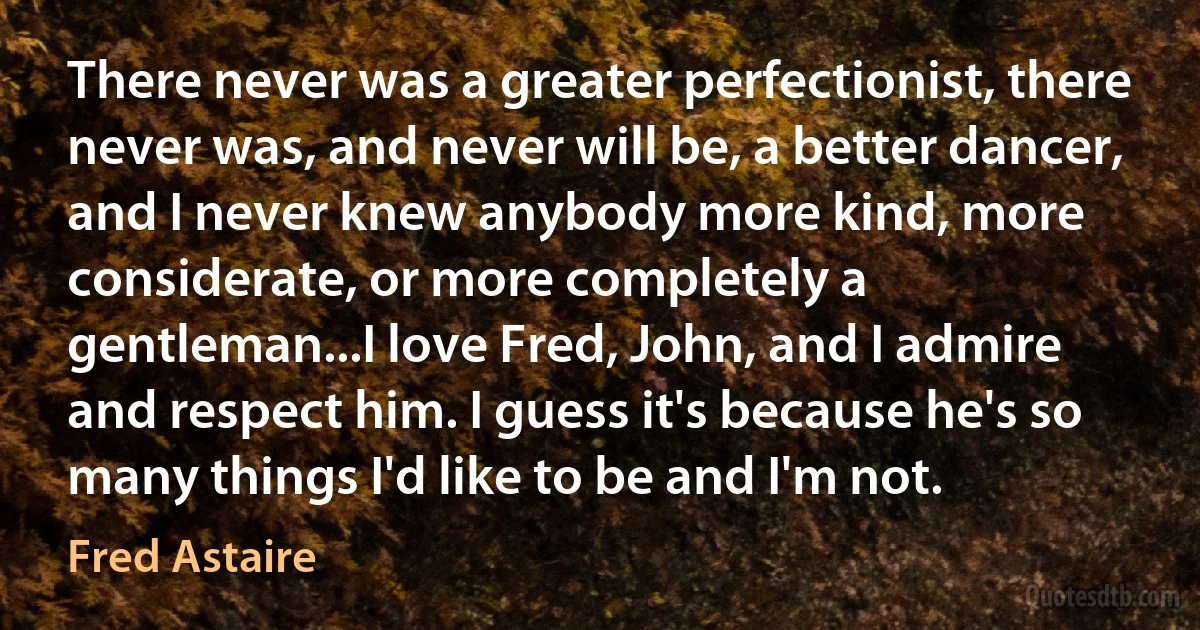 There never was a greater perfectionist, there never was, and never will be, a better dancer, and I never knew anybody more kind, more considerate, or more completely a gentleman...I love Fred, John, and I admire and respect him. I guess it's because he's so many things I'd like to be and I'm not. (Fred Astaire)