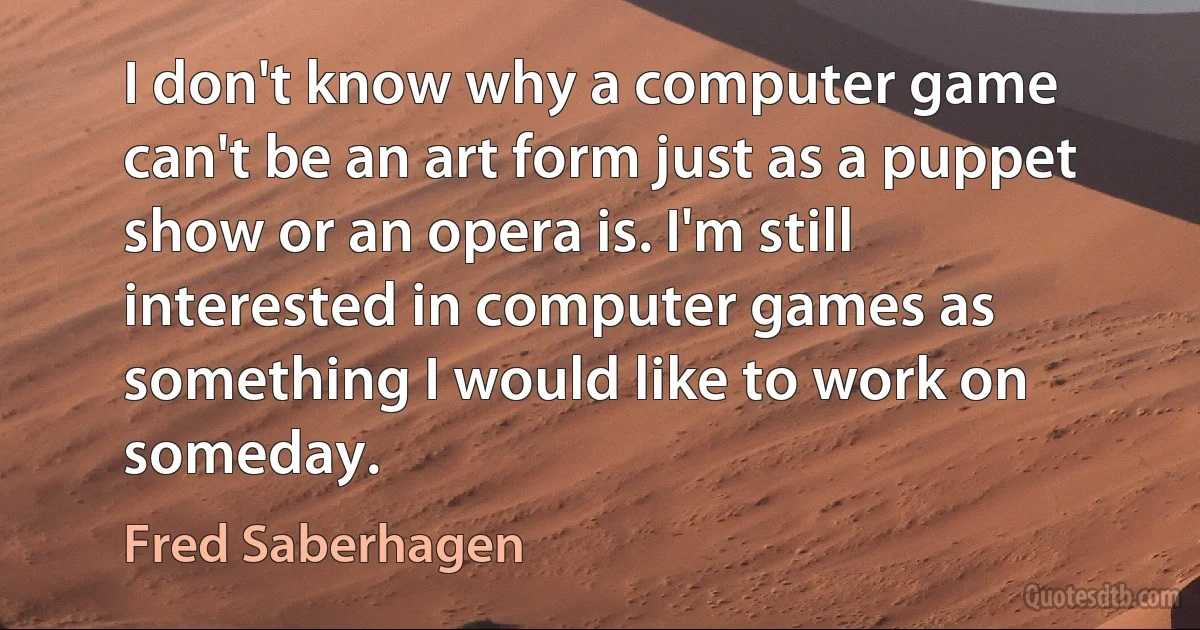 I don't know why a computer game can't be an art form just as a puppet show or an opera is. I'm still interested in computer games as something I would like to work on someday. (Fred Saberhagen)