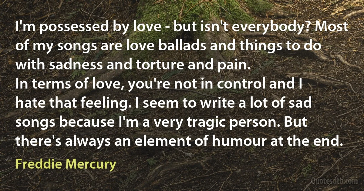 I'm possessed by love - but isn't everybody? Most of my songs are love ballads and things to do with sadness and torture and pain.
In terms of love, you're not in control and I hate that feeling. I seem to write a lot of sad songs because I'm a very tragic person. But there's always an element of humour at the end. (Freddie Mercury)