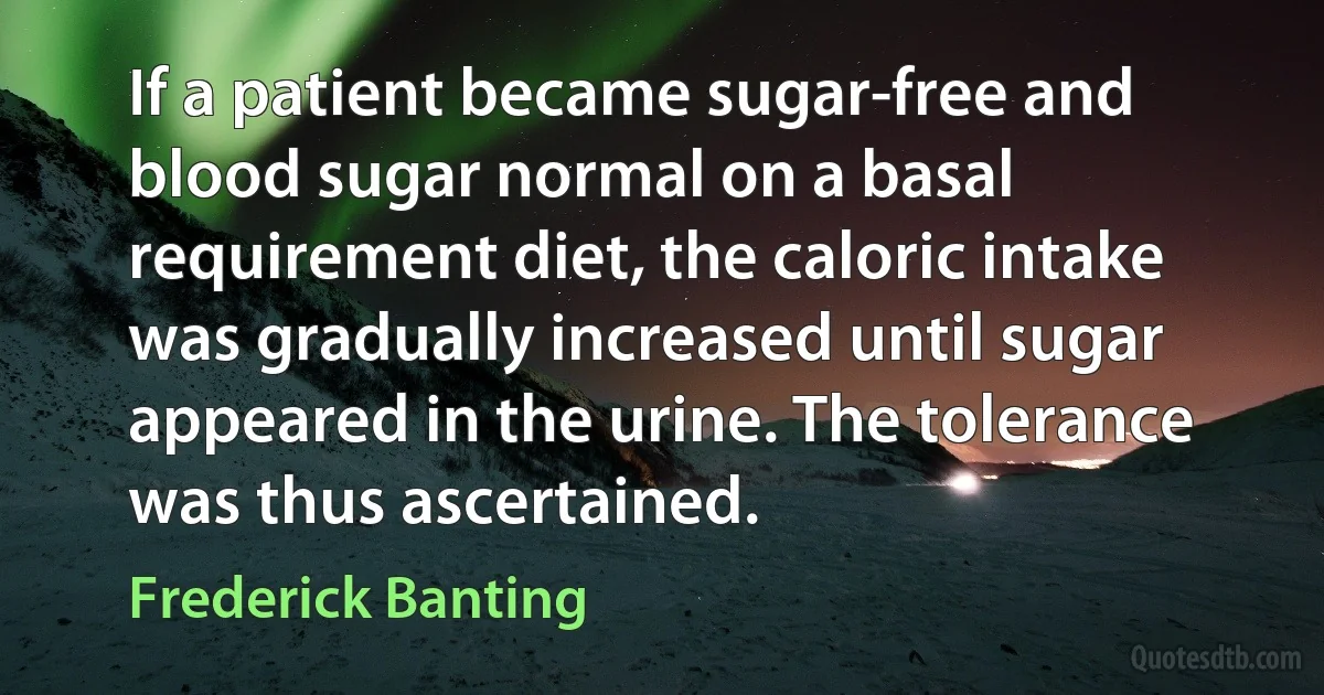 If a patient became sugar-free and blood sugar normal on a basal requirement diet, the caloric intake was gradually increased until sugar appeared in the urine. The tolerance was thus ascertained. (Frederick Banting)