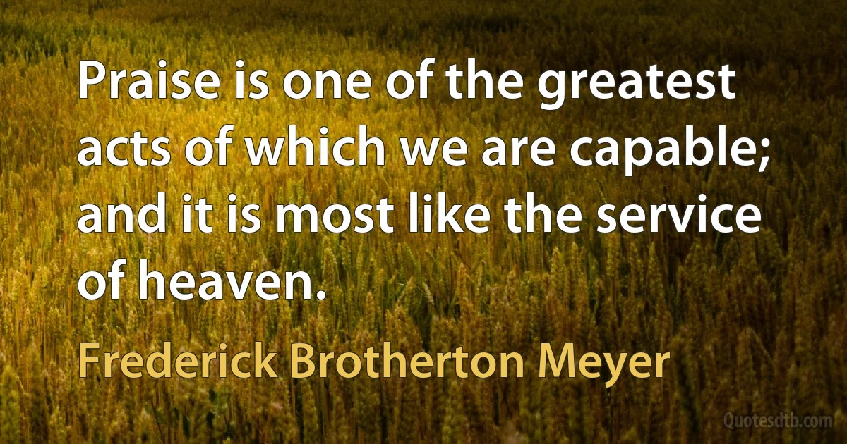 Praise is one of the greatest acts of which we are capable; and it is most like the service of heaven. (Frederick Brotherton Meyer)