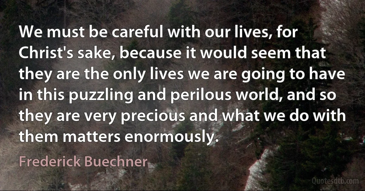 We must be careful with our lives, for Christ's sake, because it would seem that they are the only lives we are going to have in this puzzling and perilous world, and so they are very precious and what we do with them matters enormously. (Frederick Buechner)