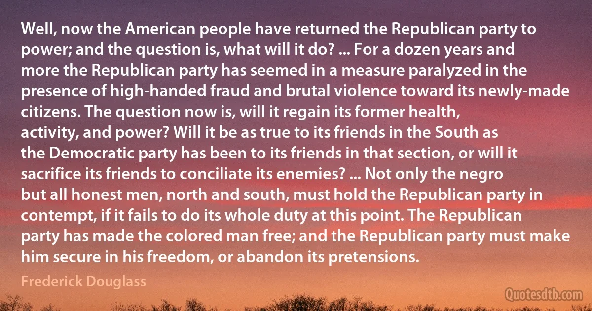 Well, now the American people have returned the Republican party to power; and the question is, what will it do? ... For a dozen years and more the Republican party has seemed in a measure paralyzed in the presence of high-handed fraud and brutal violence toward its newly-made citizens. The question now is, will it regain its former health, activity, and power? Will it be as true to its friends in the South as the Democratic party has been to its friends in that section, or will it sacrifice its friends to conciliate its enemies? ... Not only the negro but all honest men, north and south, must hold the Republican party in contempt, if it fails to do its whole duty at this point. The Republican party has made the colored man free; and the Republican party must make him secure in his freedom, or abandon its pretensions. (Frederick Douglass)