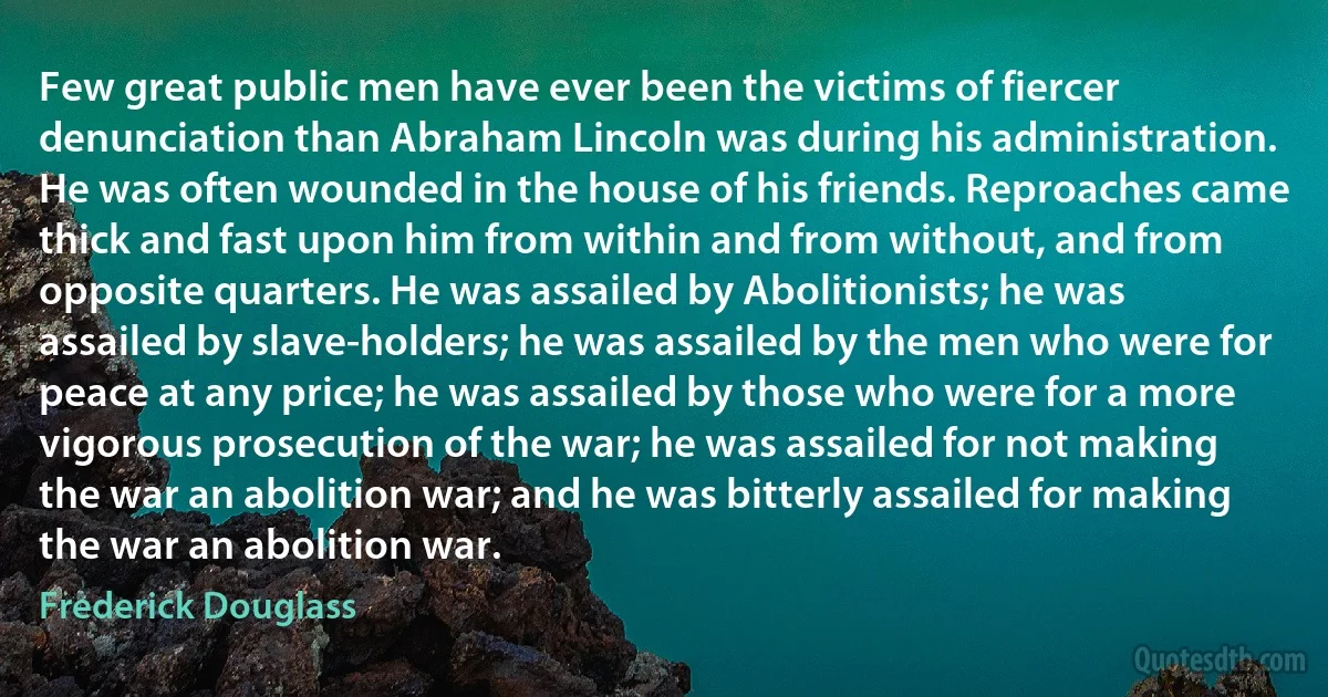 Few great public men have ever been the victims of fiercer denunciation than Abraham Lincoln was during his administration. He was often wounded in the house of his friends. Reproaches came thick and fast upon him from within and from without, and from opposite quarters. He was assailed by Abolitionists; he was assailed by slave-holders; he was assailed by the men who were for peace at any price; he was assailed by those who were for a more vigorous prosecution of the war; he was assailed for not making the war an abolition war; and he was bitterly assailed for making the war an abolition war. (Frederick Douglass)