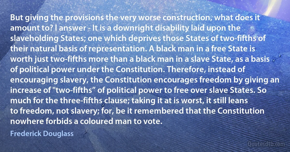 But giving the provisions the very worse construction, what does it amount to? I answer - It is a downright disability laid upon the slaveholding States; one which deprives those States of two-fifths of their natural basis of representation. A black man in a free State is worth just two-fifths more than a black man in a slave State, as a basis of political power under the Constitution. Therefore, instead of encouraging slavery, the Constitution encourages freedom by giving an increase of "two-fifths” of political power to free over slave States. So much for the three-fifths clause; taking it at is worst, it still leans to freedom, not slavery; for, be it remembered that the Constitution nowhere forbids a coloured man to vote. (Frederick Douglass)